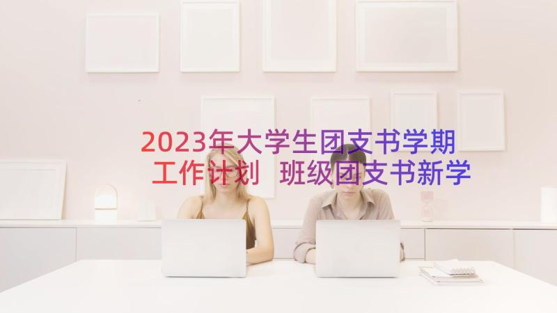2023年大学生团支书学期工作计划 班级团支书新学期工作计划(大全8篇)