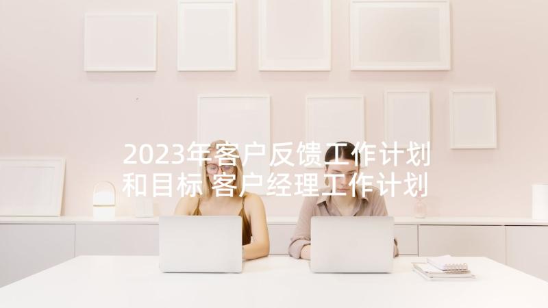 2023年客户反馈工作计划和目标 客户经理工作计划(精选5篇)