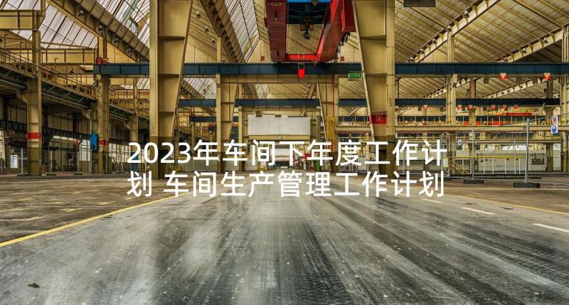 2023年车间下年度工作计划 车间生产管理工作计划(精选5篇)