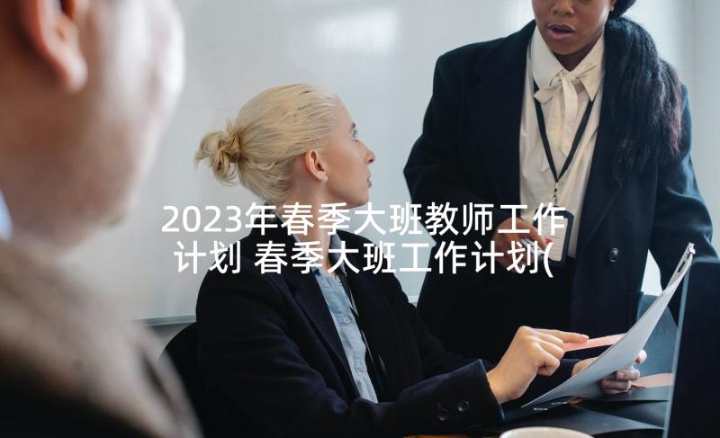 2023年春季大班教师工作计划 春季大班工作计划(大全7篇)