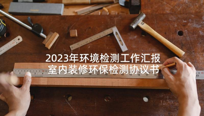 2023年环境检测工作汇报 室内装修环保检测协议书(精选6篇)