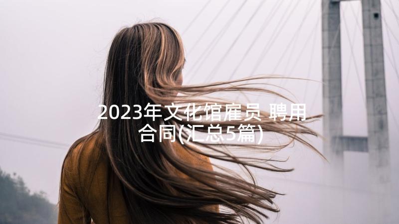 2023年文化馆雇员 聘用合同(汇总5篇)