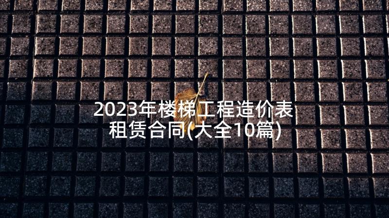 2023年楼梯工程造价表 租赁合同(大全10篇)