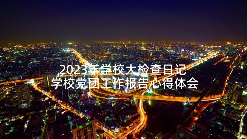 2023年学校大检查日记 学校党团工作报告心得体会(实用10篇)