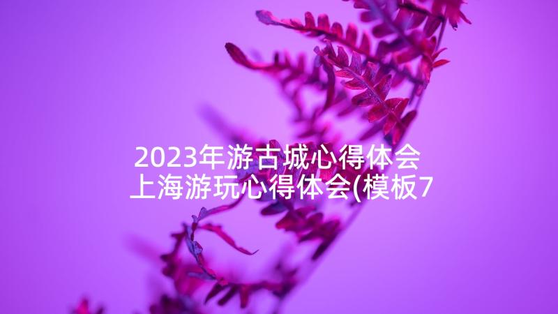 2023年游古城心得体会 上海游玩心得体会(模板7篇)