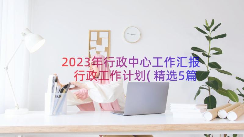 2023年行政中心工作汇报 行政工作计划(精选5篇)