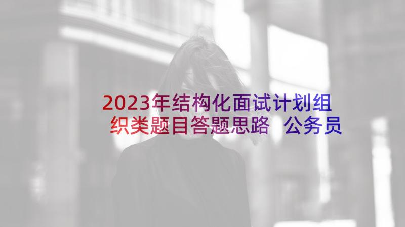 2023年结构化面试计划组织类题目答题思路 公务员结构化面试计划组织协调能力(通用5篇)