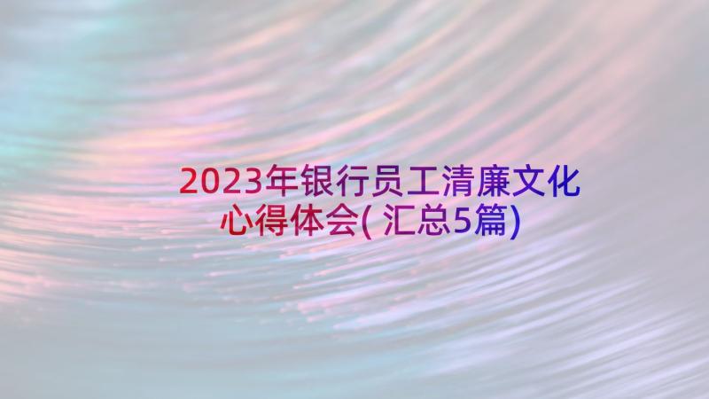 2023年银行员工清廉文化心得体会(汇总5篇)
