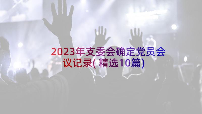 2023年支委会确定党员会议记录(精选10篇)