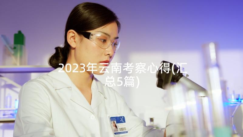 2023年云南考察心得(汇总5篇)