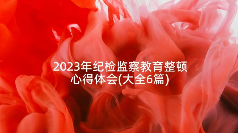 2023年纪检监察教育整顿心得体会(大全6篇)