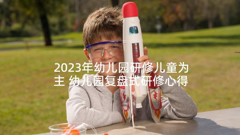 2023年幼儿园研修儿童为主 幼儿园复盘式研修心得体会(优质7篇)