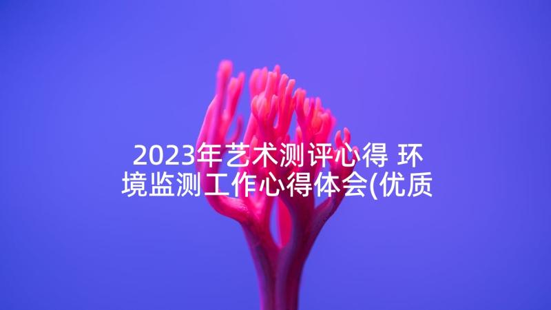 2023年艺术测评心得 环境监测工作心得体会(优质5篇)