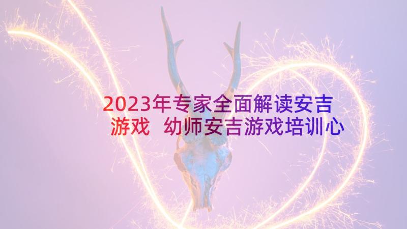 2023年专家全面解读安吉游戏 幼师安吉游戏培训心得体会(实用7篇)