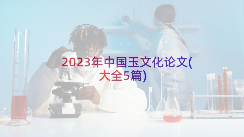 2023年中国玉文化论文(大全5篇)