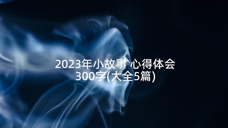2023年小故事 心得体会300字(大全5篇)