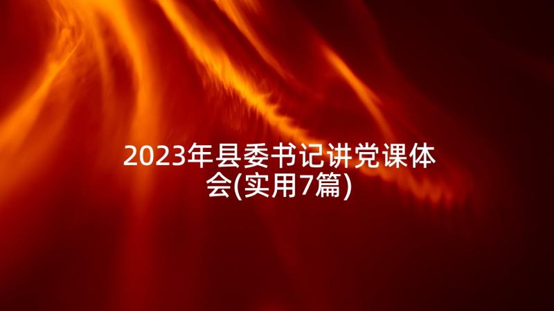 2023年县委书记讲党课体会(实用7篇)