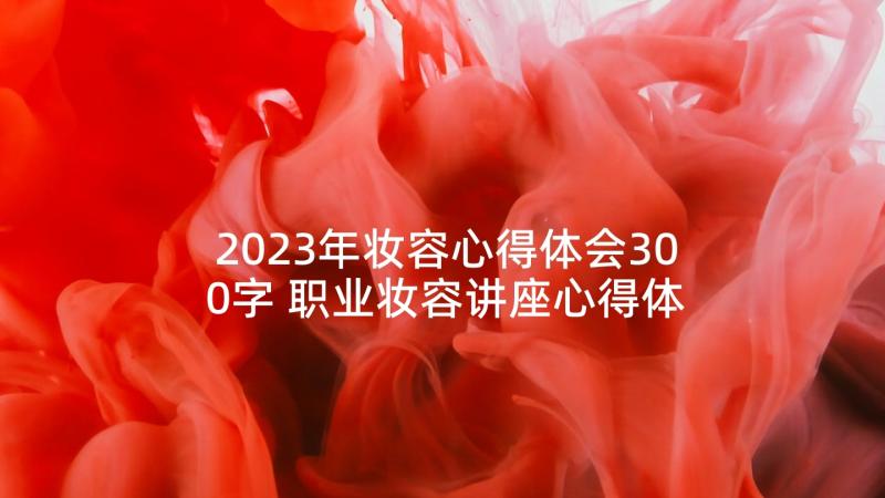 2023年妆容心得体会300字 职业妆容讲座心得体会(模板10篇)