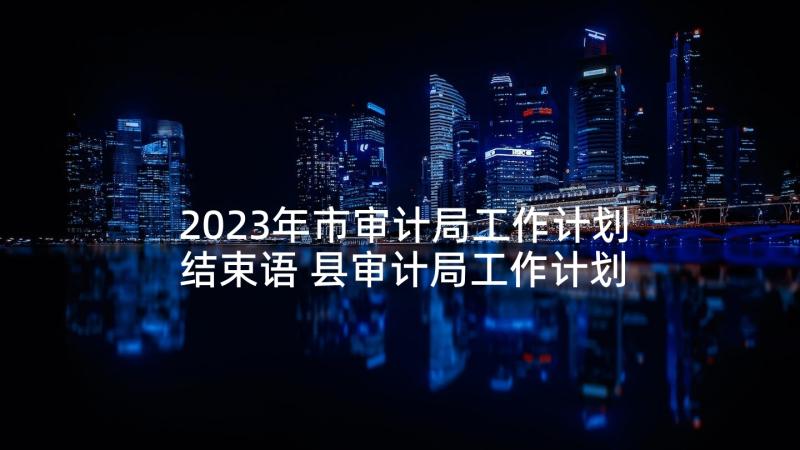 2023年市审计局工作计划结束语 县审计局工作计划(大全5篇)