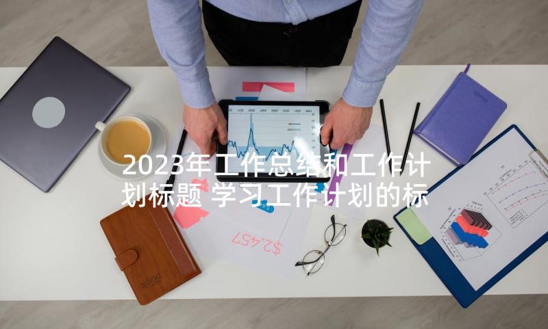 2023年工作总结和工作计划标题 学习工作计划的标题共(模板6篇)