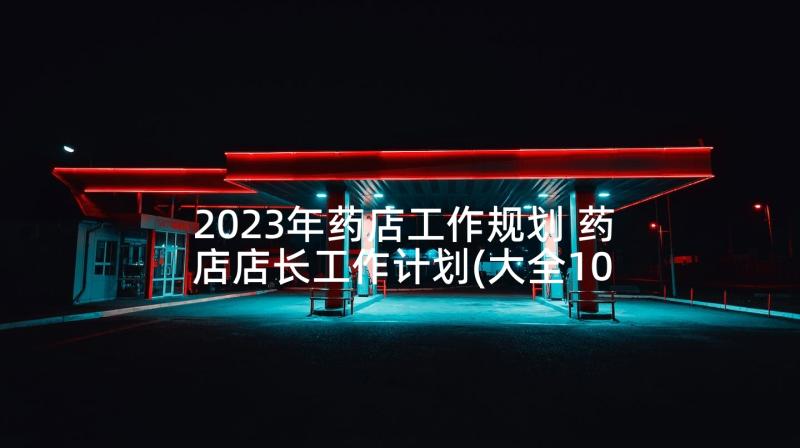 2023年药店工作规划 药店店长工作计划(大全10篇)