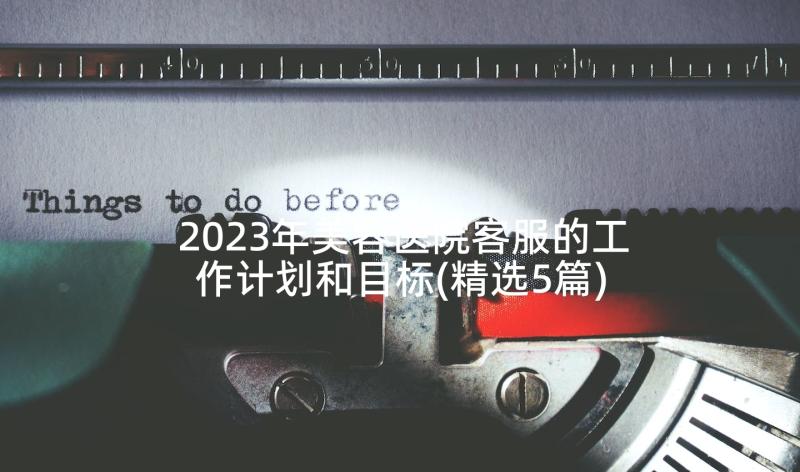 2023年美容医院客服的工作计划和目标(精选5篇)