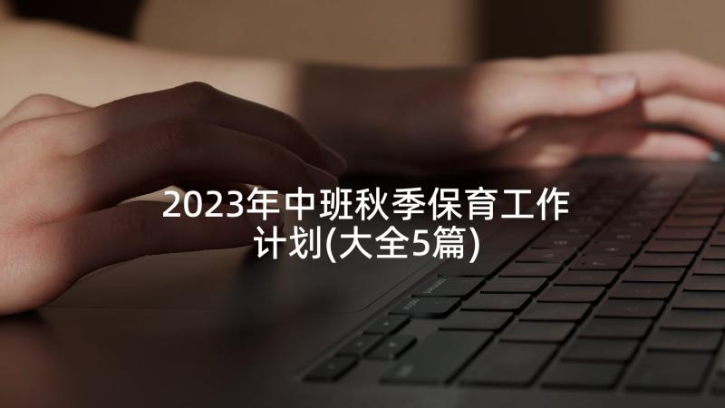 2023年中班秋季保育工作计划(大全5篇)