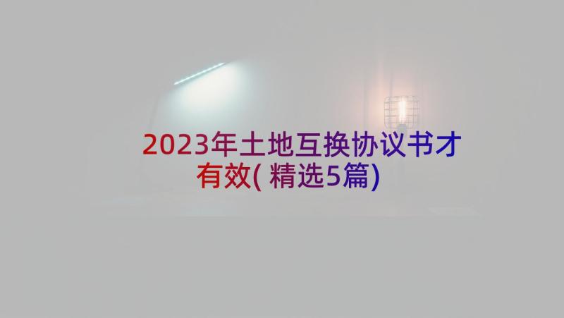 2023年土地互换协议书才有效(精选5篇)