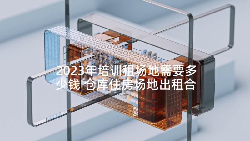 2023年培训租场地需要多少钱 仓库住房场地出租合同(模板9篇)