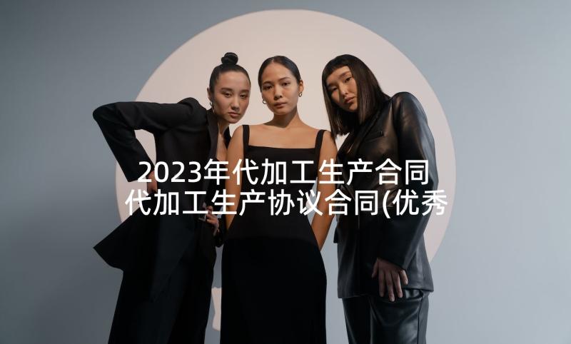 2023年代加工生产合同 代加工生产协议合同(优秀5篇)