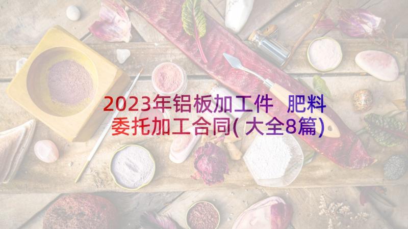 2023年铝板加工件 肥料委托加工合同(大全8篇)