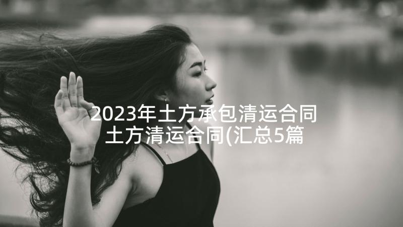 2023年土方承包清运合同 土方清运合同(汇总5篇)