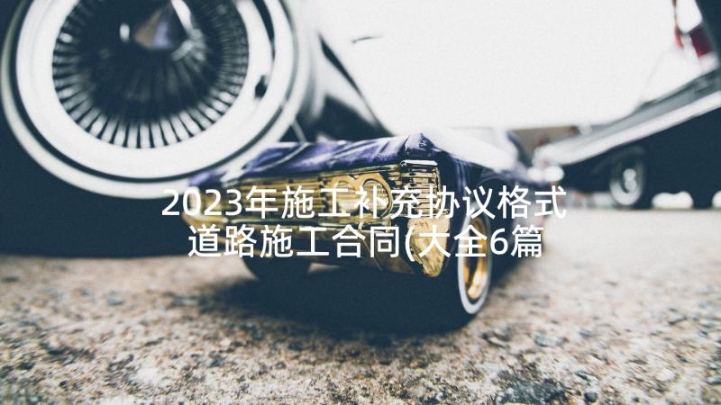 2023年施工补充协议格式 道路施工合同(大全6篇)