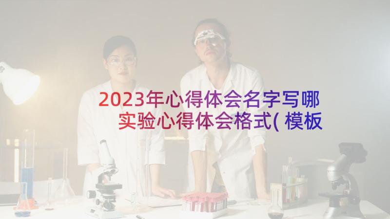 2023年心得体会名字写哪 实验心得体会格式(模板7篇)