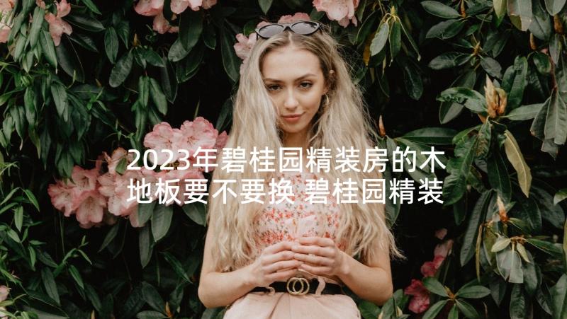 2023年碧桂园精装房的木地板要不要换 碧桂园精装房工程合同热门(精选5篇)