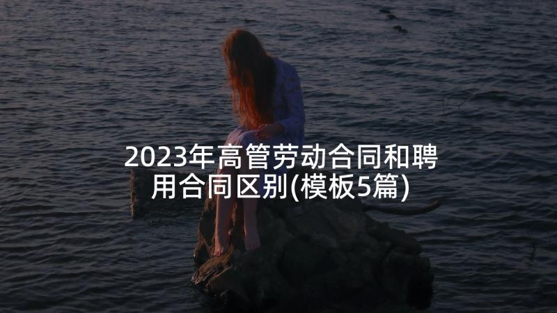 2023年高管劳动合同和聘用合同区别(模板5篇)