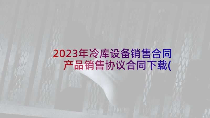 2023年冷库设备销售合同 产品销售协议合同下载(实用5篇)