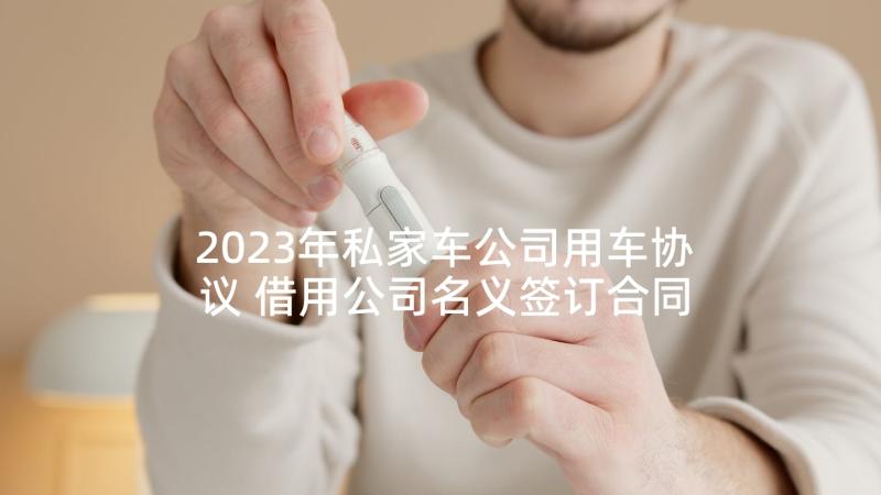 2023年私家车公司用车协议 借用公司名义签订合同(汇总8篇)