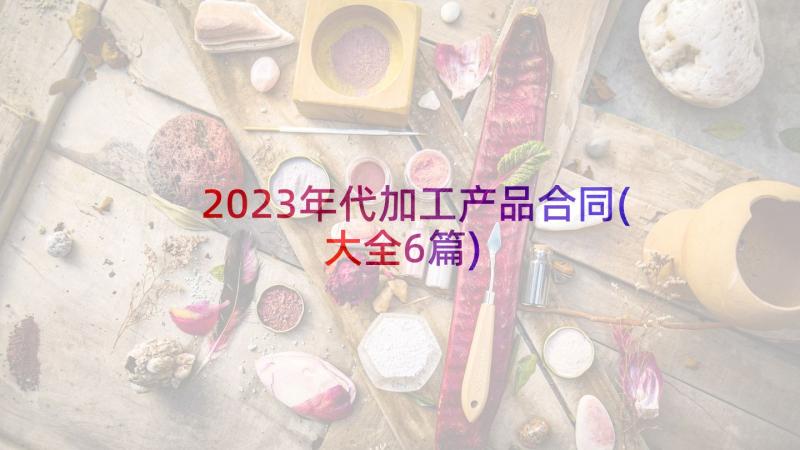 2023年代加工产品合同(大全6篇)