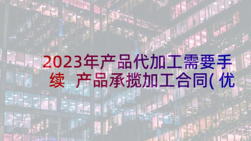 2023年产品代加工需要手续 产品承揽加工合同(优质10篇)