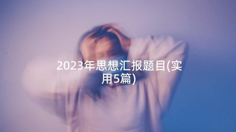 2023年思想汇报题目(实用5篇)