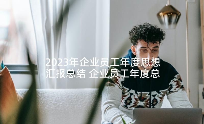 2023年企业员工年度思想汇报总结 企业员工年度总结(通用5篇)