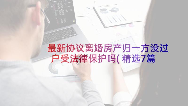 最新协议离婚房产归一方没过户受法律保护吗(精选7篇)