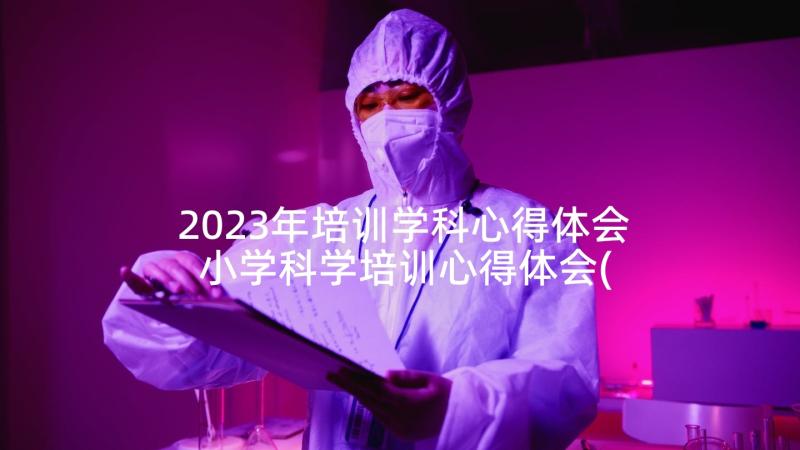 2023年培训学科心得体会 小学科学培训心得体会(精选5篇)