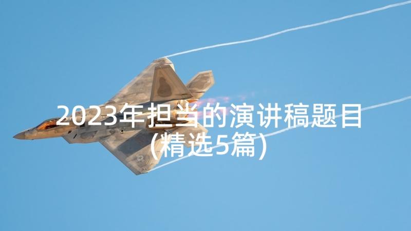 2023年担当的演讲稿题目(精选5篇)