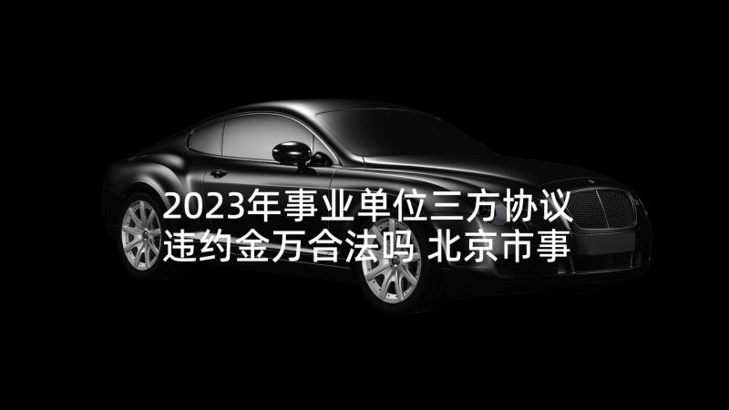 2023年事业单位三方协议违约金万合法吗 北京市事业单位聘用协议书(汇总5篇)