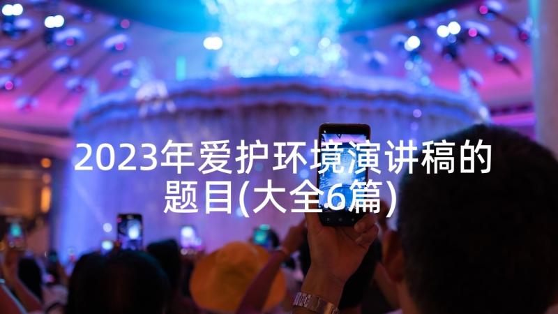 2023年爱护环境演讲稿的题目(大全6篇)