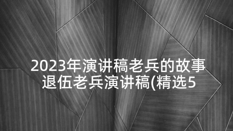 2023年演讲稿老兵的故事 退伍老兵演讲稿(精选5篇)