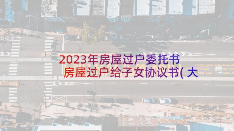 2023年房屋过户委托书 房屋过户给子女协议书(大全5篇)