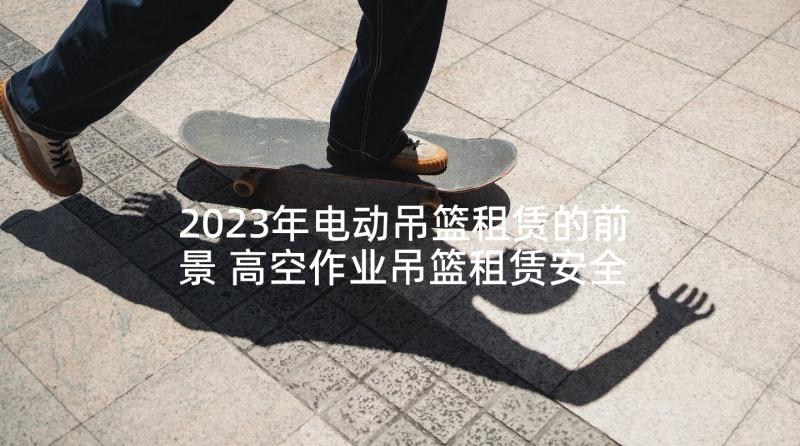 2023年电动吊篮租赁的前景 高空作业吊篮租赁安全协议书(优秀5篇)